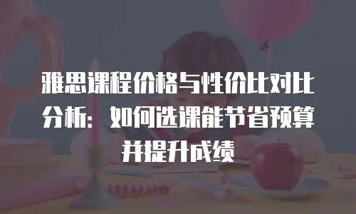 雅思课程价格与性价比对比分析：如何选课能节省预算并提升成绩
