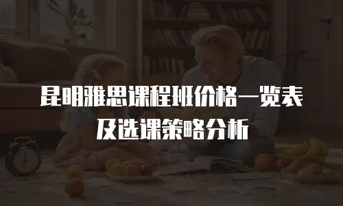 昆明雅思课程班价格一览表及选课策略分析