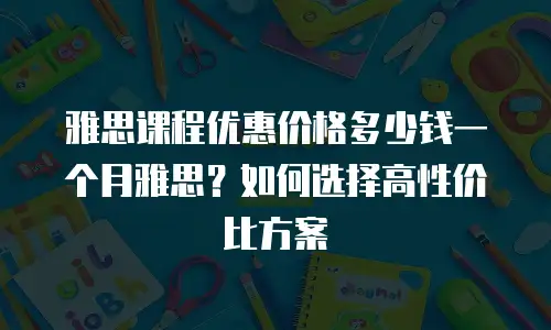 雅思课程优惠价格多少钱一个月雅思？如何选择高性价比方案