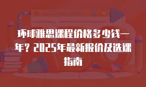 环球雅思课程价格多少钱一年？2025年最新报价及选课指南