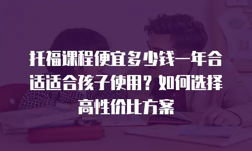 托福课程便宜多少钱一年合适适合孩子使用？如何选择高性价比方案