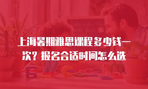 上海暑期雅思课程多少钱一次？报名合适时间怎么选