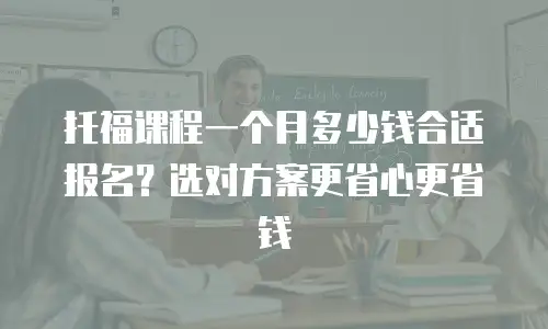 托福课程一个月多少钱合适报名？选对方案更省心更省钱