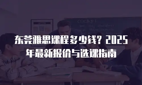 东莞雅思课程多少钱？2025年最新报价与选课指南