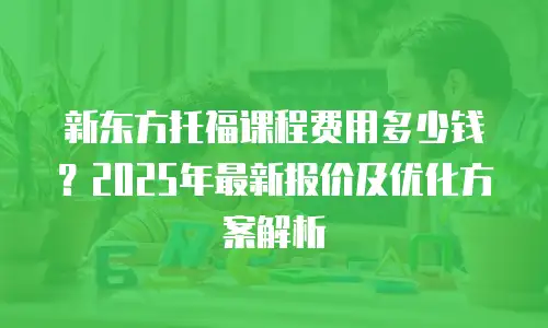 新东方托福课程费用多少钱？2025年最新报价及优化方案解析