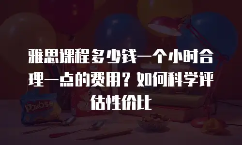 雅思课程多少钱一个小时合理一点的费用？如何科学评估性价比