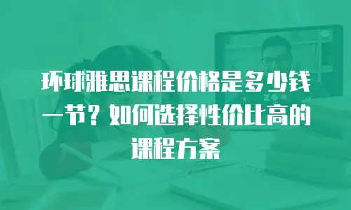 环球雅思课程价格是多少钱一节？如何选择性价比高的课程方案