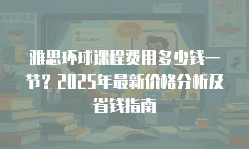 雅思环球课程费用多少钱一节？2025年最新价格分析及省钱指南