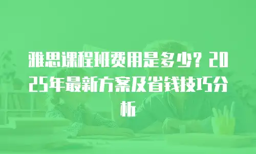 雅思课程班费用是多少？2025年最新方案及省钱技巧分析