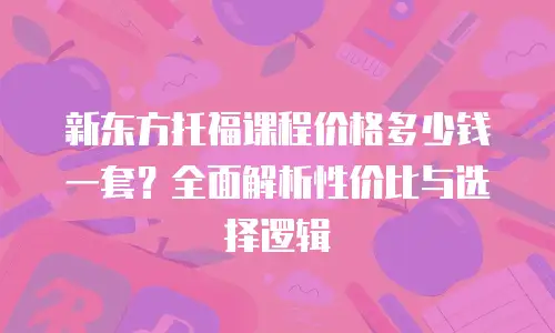 新东方托福课程价格多少钱一套？全面解析性价比与选择逻辑