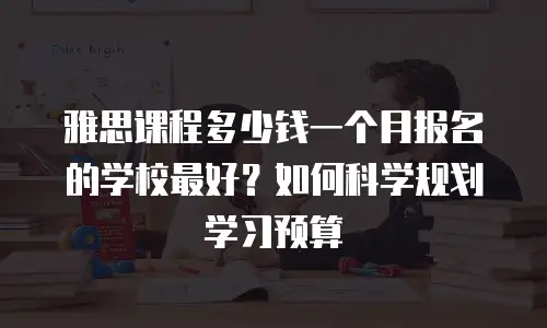 雅思课程多少钱一个月报名的学校最好？如何科学规划学习预算