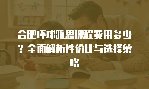 合肥环球雅思课程费用多少？全面解析性价比与选择策略