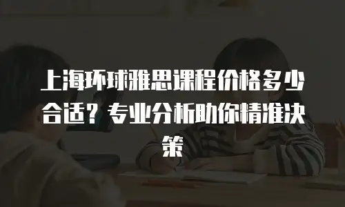 上海环球雅思课程价格多少合适？专业分析助你精准决策
