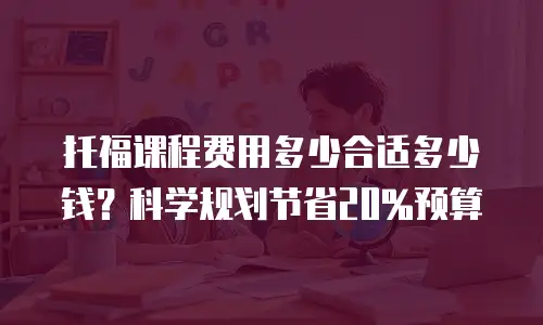 托福课程费用多少合适多少钱？科学规划节省20%预算