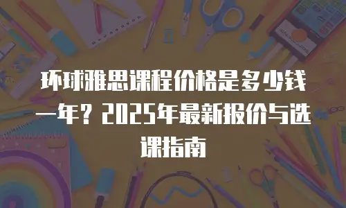环球雅思课程价格是多少钱一年？2025年最新报价与选课指南