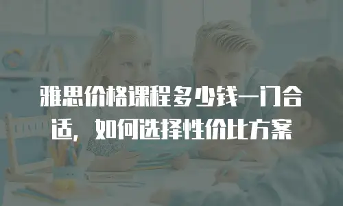 雅思价格课程多少钱一门合适，如何选择性价比方案