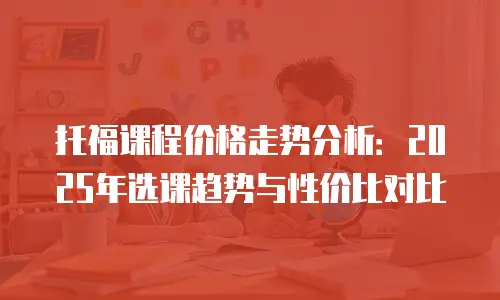 托福课程价格走势分析：2025年选课趋势与性价比对比