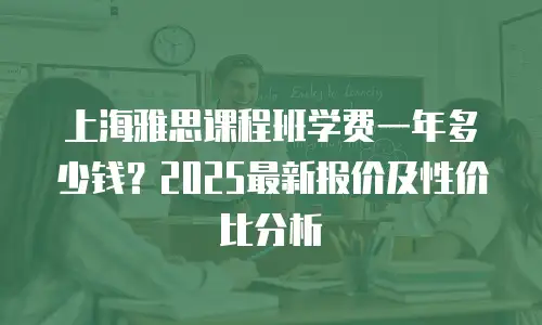 上海雅思课程班学费一年多少钱？2025最新报价及性价比分析