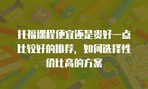 托福课程便宜还是贵好一点比较好的推荐，如何选择性价比高的方案