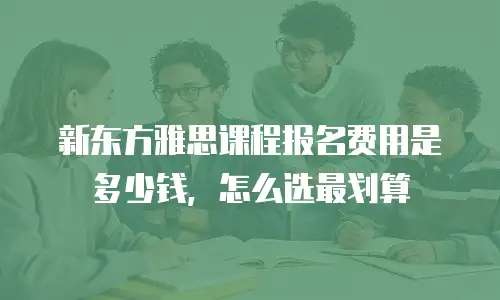 新东方雅思课程报名费用是多少钱，怎么选最划算
