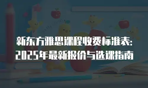 新东方雅思课程收费标准表：2025年最新报价与选课指南