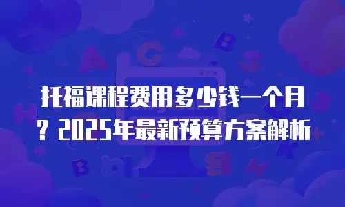 托福课程费用多少钱一个月？2025年最新预算方案解析