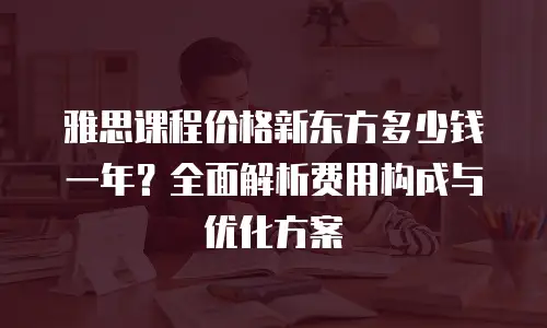 雅思课程价格新东方多少钱一年？全面解析费用构成与优化方案