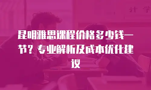 昆明雅思课程价格多少钱一节？专业解析及成本优化建议