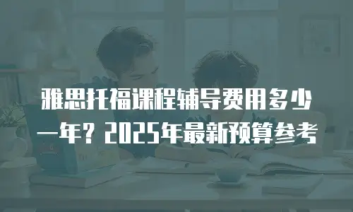 雅思托福课程辅导费用多少一年？2025年最新预算参考