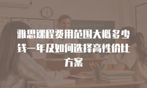 雅思课程费用范围大概多少钱一年及如何选择高性价比方案