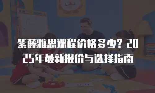 紫藤雅思课程价格多少？2025年最新报价与选择指南