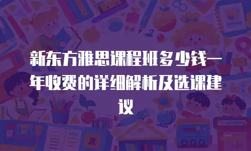新东方雅思课程班多少钱一年收费的详细解析及选课建议