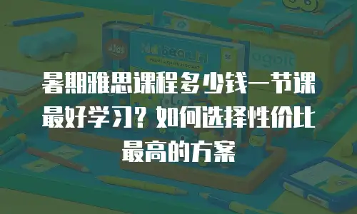 暑期雅思课程多少钱一节课最好学习？如何选择性价比最高的方案