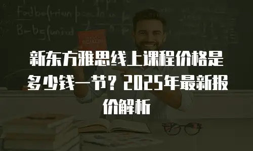 新东方雅思线上课程价格是多少钱一节？2025年最新报价解析