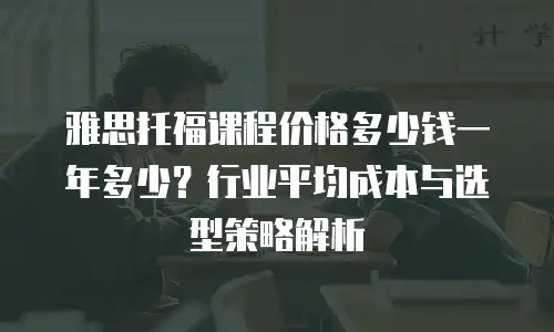 雅思托福课程价格多少钱一年多少？行业平均成本与选型策略解析