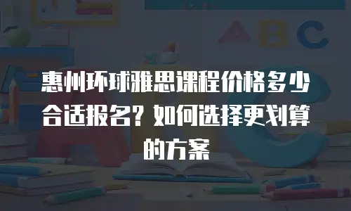 惠州环球雅思课程价格多少合适报名？如何选择更划算的方案