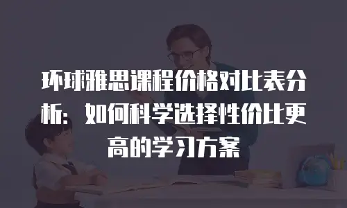 环球雅思课程价格对比表分析：如何科学选择性价比更高的学习方案