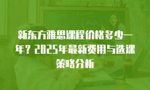 新东方雅思课程价格多少一年？2025年最新费用与选课策略分析