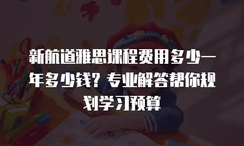 新航道雅思课程费用多少一年多少钱？专业解答帮你规划学习预算