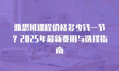 雅思班课程价格多少钱一节？2025年最新费用与选择指南