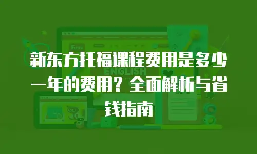 新东方托福课程费用是多少一年的费用？全面解析与省钱指南