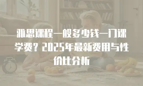 雅思课程一般多少钱一门课学费？2025年最新费用与性价比分析