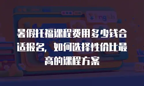暑假托福课程费用多少钱合适报名，如何选择性价比最高的课程方案