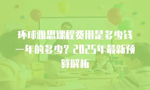 环球雅思课程费用是多少钱一年的多少？2025年最新预算解析