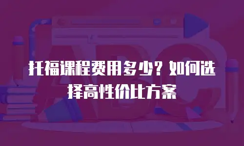 托福课程费用多少？如何选择高性价比方案
