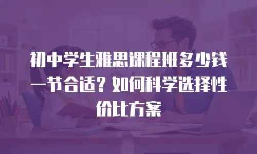 初中学生雅思课程班多少钱一节合适？如何科学选择性价比方案