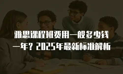 雅思课程班费用一般多少钱一年？2025年最新标准解析