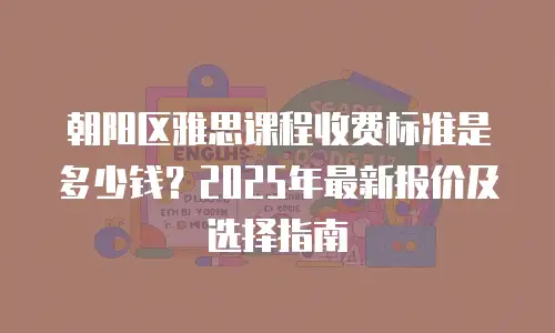 朝阳区雅思课程收费标准是多少钱？2025年最新报价及选择指南