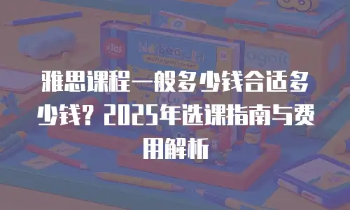 雅思课程一般多少钱合适多少钱？2025年选课指南与费用解析