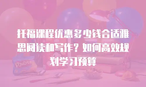 托福课程优惠多少钱合适雅思阅读和写作？如何高效规划学习预算